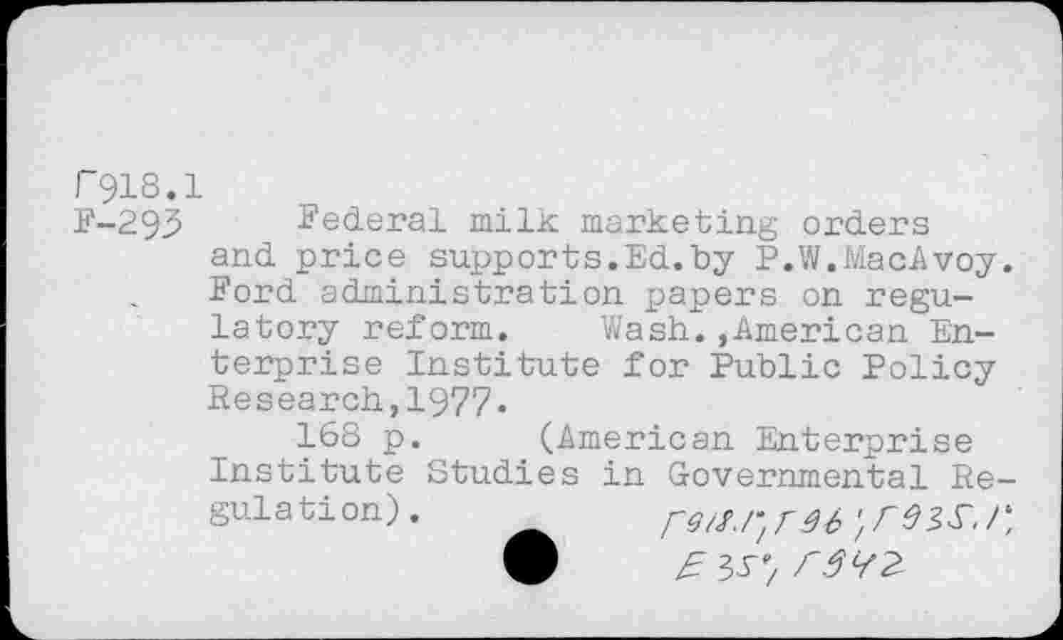 ﻿F918.
F-293
Federal milk marketing orders and price supports.Ed.by P.W.MacAvoy. Ford administration papers on regulatory reform. Wash.,American Enterprise Institute for Public Policy Research,1977.
168 p. (American Enterprise Institute Studies in Governmental Regulation).	36'/